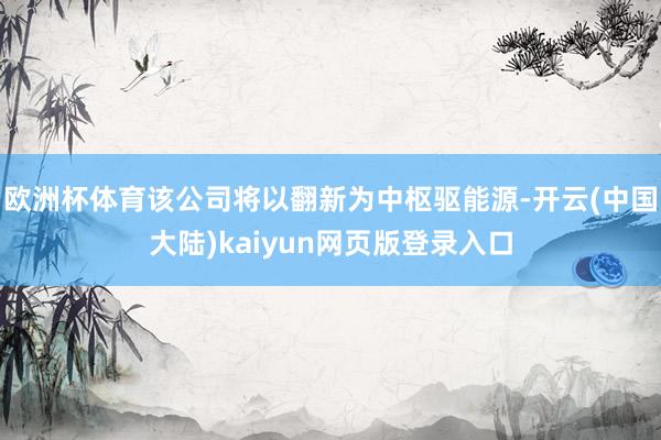 欧洲杯体育该公司将以翻新为中枢驱能源-开云(中国大陆)kaiyun网页版登录入口