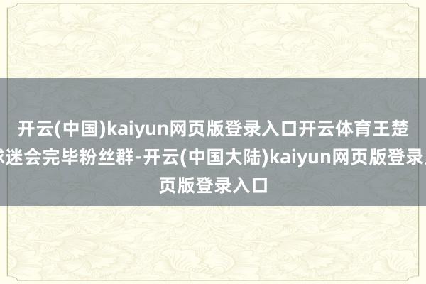 开云(中国)kaiyun网页版登录入口开云体育王楚钦球迷会完毕粉丝群-开云(中国大陆)kaiyun网页版登录入口