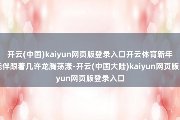 开云(中国)kaiyun网页版登录入口开云体育新年开局可能伴跟着几许龙腾荡漾-开云(中国大陆)kaiyun网页版登录入口