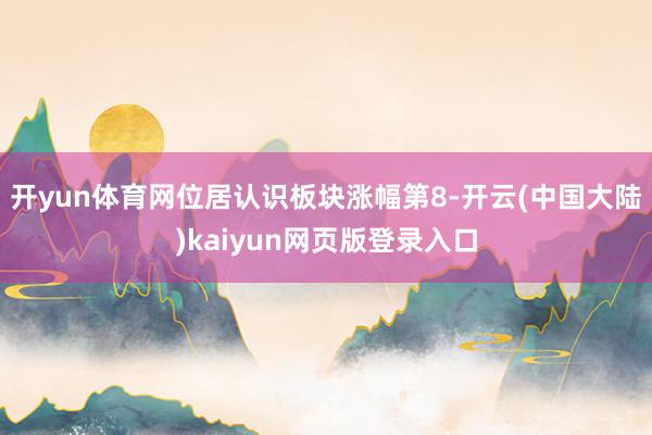 开yun体育网位居认识板块涨幅第8-开云(中国大陆)kaiyun网页版登录入口