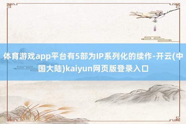 体育游戏app平台有5部为IP系列化的续作-开云(中国大陆)kaiyun网页版登录入口