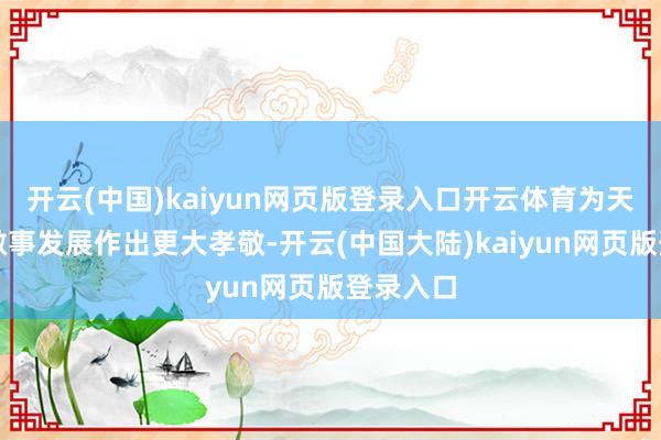 开云(中国)kaiyun网页版登录入口开云体育为天下妙技做事发展作出更大孝敬-开云(中国大陆)kaiyun网页版登录入口