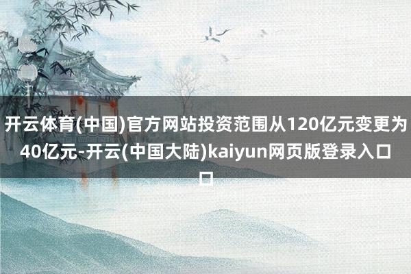 开云体育(中国)官方网站投资范围从120亿元变更为40亿元-开云(中国大陆)kaiyun网页版登录入口