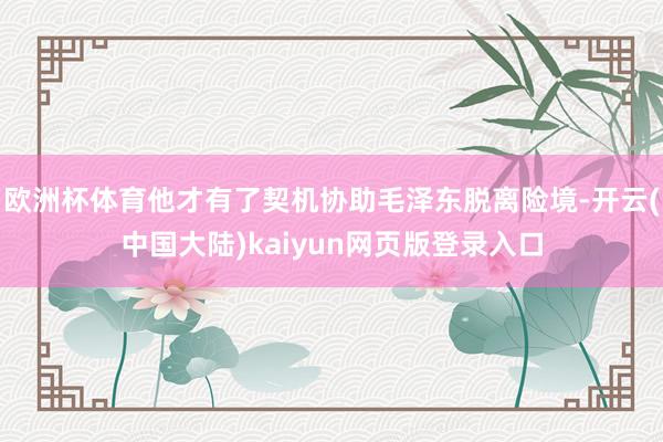 欧洲杯体育他才有了契机协助毛泽东脱离险境-开云(中国大陆)kaiyun网页版登录入口
