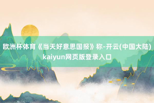 欧洲杯体育《当天好意思国报》称-开云(中国大陆)kaiyun网页版登录入口